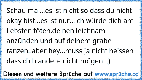 Schau mal...es ist nicht so dass du nicht okay bist...es ist nur...ich würde dich am liebsten töten,deinen leichnam anzünden und auf deinem grabe tanzen..aber hey...muss ja nicht heissen dass dich andere nicht mögen. 
;)