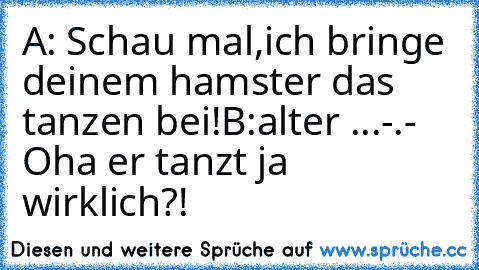 A: Schau mal,ich bringe deinem hamster das tanzen bei!
B:alter ...-.- Oha er tanzt ja wirklich?!