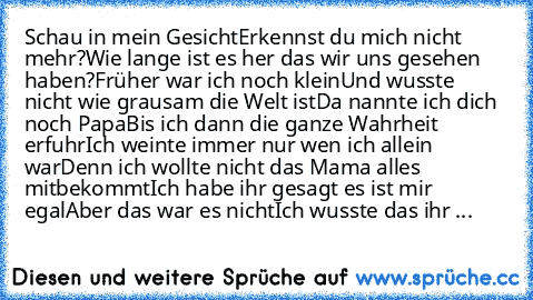 Schau in mein Gesicht
Erkennst du mich nicht mehr?
Wie lange ist es her das wir uns gesehen haben?
Früher war ich noch klein
Und wusste nicht wie grausam die Welt ist
Da nannte ich dich noch Papa
Bis ich dann die ganze Wahrheit erfuhr
Ich weinte immer nur wen ich allein war
Denn ich wollte nicht das Mama alles mitbekommt
Ich habe ihr gesagt es ist mir egal
Aber das war es nicht
Ich wusste das i...