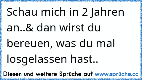 Schau mich in 2 Jahren an..
& dan wirst du bereuen, was du mal losgelassen hast..