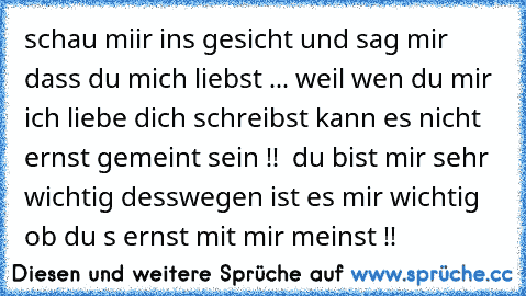 schau miir ins gesicht und sag mir dass du mich liebst ... weil wen du mir ich liebe dich schreibst kann es nicht ernst gemeint sein !!  du bist mir sehr wichtig desswegen ist es mir wichtig ob du s ernst mit mir meinst !!  ♥ ♥