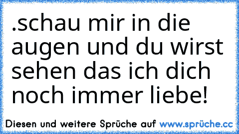 .schau mir in die augen und du wirst sehen das ich dich noch immer liebe!