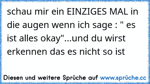 schau mir ein EINZIGES MAL in die augen wenn ich sage : " es ist alles okay"
...
und du wirst erkennen das es nicht so ist