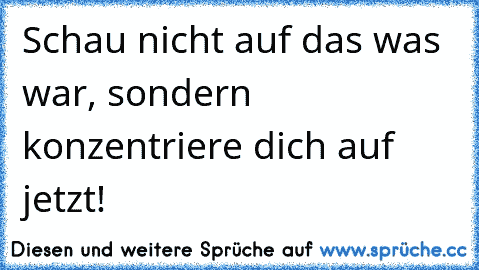 Schau nicht auf das was war, sondern konzentriere dich auf jetzt!