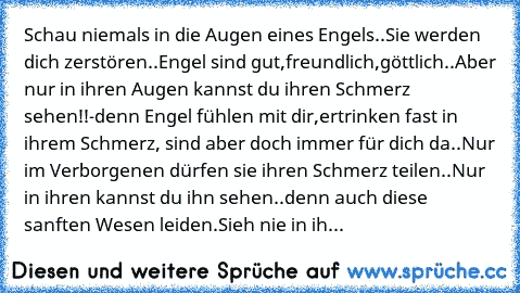 Schau niemals in die Augen eines Engels..
Sie werden dich zerstören..
Engel sind gut,freundlich,göttlich..
Aber nur in ihren Augen kannst du ihren Schmerz sehen!!
-denn Engel fühlen mit dir,ertrinken fast in ihrem Schmerz, sind aber doch immer für dich da..
Nur im Verborgenen dürfen sie ihren Schmerz teilen..
Nur in ihren kannst du ihn sehen..denn auch diese sanften Wesen leiden.
Sieh nie in ih...