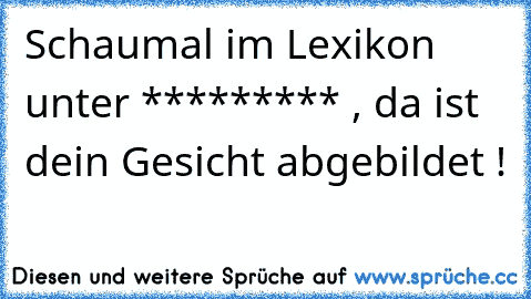 Schaumal im Lexikon unter ********* , da ist dein Gesicht abgebildet !