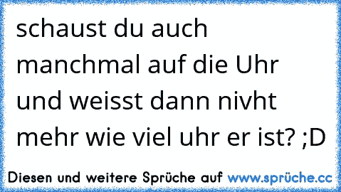 schaust du auch manchmal auf die Uhr und weisst dann nivht mehr wie viel uhr er ist? ;D