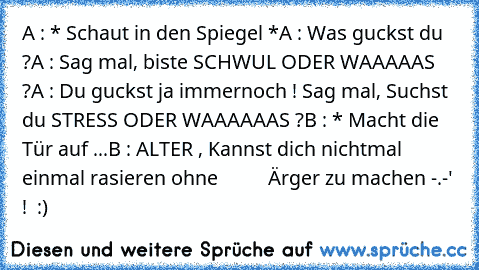 A : * Schaut in den Spiegel *
A : Was guckst du ?
A : Sag mal, biste SCHWUL ODER WAAAAAS ?
A : Du guckst ja immernoch ! Sag mal, Suchst du STRESS ODER WAAAAAAS ?
B : * Macht die Tür auf ...
B : ALTER , Kannst dich nichtmal einmal rasieren ohne          Ärger zu machen -.-' !  
:)