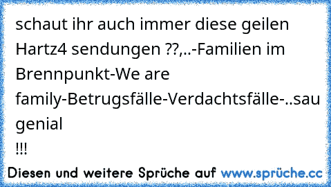 schaut ihr auch immer diese geilen Hartz4 sendungen ??,..
-Familien im Brennpunkt
-We are family
-Betrugsfälle
-Verdachtsfälle
-..
sau genial !!!