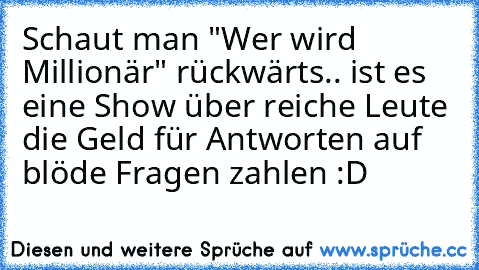 Schaut man "Wer wird Millionär" rückwärts.. ist es eine Show über reiche Leute die Geld für Antworten auf blöde Fragen zahlen :D