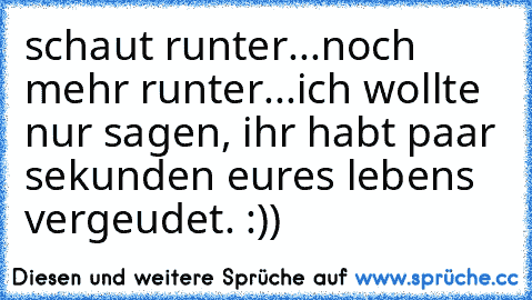 schaut runter...
noch mehr runter...
ich wollte  nur sagen, ihr habt paar sekunden eures lebens vergeudet. :))