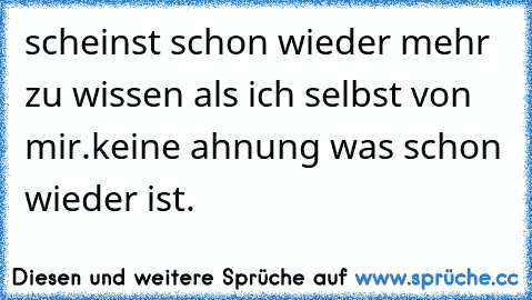 scheinst schon wieder mehr zu wissen als ich selbst von mir.keine ahnung was schon wieder ist.