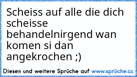 Scheiss auf alle die dich scheisse behandeln
irgend wan komen si dan angekrochen ;)