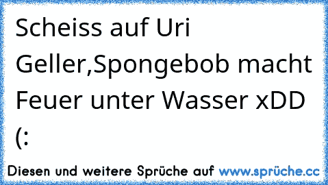 Scheiss auf Uri Geller,Spongebob macht Feuer unter Wasser xDD
♥ (: