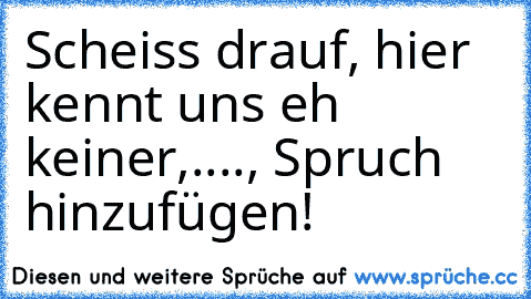 Scheiss drauf, hier kennt uns eh keiner,...., Spruch hinzufügen!