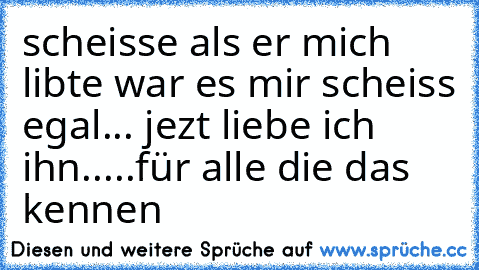 scheisse als er mich libte war es mir scheiss egal... jezt liebe ich ihn.....
für alle die das kennen