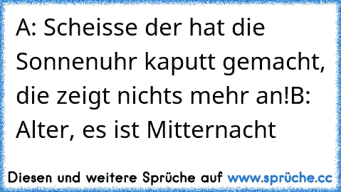 A: Scheisse der hat die Sonnenuhr kaputt gemacht, die zeigt nichts mehr an!
B: Alter, es ist Mitternacht