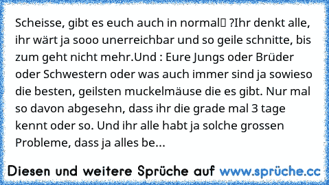 Scheisse, gibt es euch auch in „normal“ ?
Ihr denkt alle, ihr wärt ja sooo unerreichbar und so geile schnitte, bis zum geht nicht mehr.
Und : Eure Jungs oder Brüder oder Schwestern oder was auch immer sind ja sowieso die besten, geilsten muckelmäuse die es gibt. Nur mal so davon abgesehn, dass ihr die grade mal 3 tage kennt oder so. Und ihr alle habt ja solche grossen Probleme, dass ja alles be...