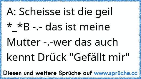 A: Scheisse ist die geil *_*
B -.- das ist meine Mutter -.-
wer das auch kennt Drück "Gefällt mir"