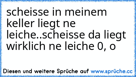 scheisse in meinem keller liegt ne leiche..
scheisse da liegt wirklich ne leiche 0, o