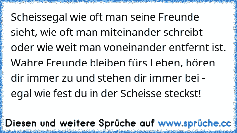 Scheissegal wie oft man seine Freunde sieht, wie oft man miteinander schreibt oder wie weit man voneinander entfernt ist. Wahre Freunde bleiben fürs Leben, hören dir immer zu und stehen dir immer bei - egal wie fest du in der Scheisse steckst!