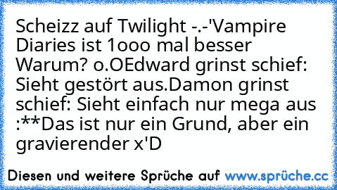 Scheizz auf Twilight -.-'
Vampire Diaries ist 1ooo mal besser ♥ ♥
Warum? o.O
Edward grinst schief: Sieht gestört aus.
Damon grinst schief: Sieht einfach nur mega aus :**
Das ist nur ein Grund, aber ein gravierender x'D