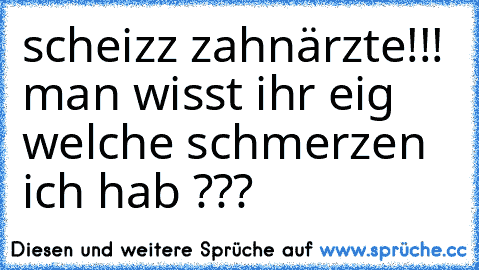 scheizz zahnärzte!!! man wisst ihr eig welche schmerzen ich hab ???