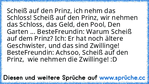 Scheiß auf den Prinz, ich nehm das Schloss! Scheiß auf den Prinz, wir nehmen das Schloss, das Geld, den Pool, Den Garten ... BesteFreundin: Warum Scheiß auf dem Prinz? Ich: Er hat noch ältere Geschwister, und das sind Zwillinge!  BesteFreundin: Achsoo, Scheiß auf den Prinz,  wie nehmen die Zwillinge! :D