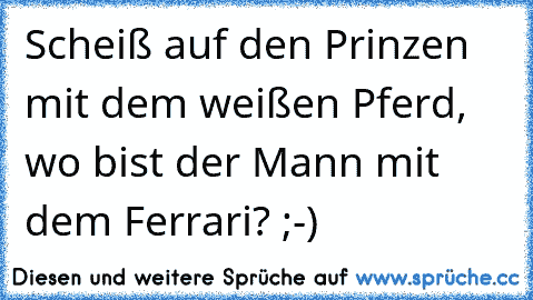 Scheiß auf den Prinzen mit dem weißen Pferd, wo bist der Mann mit dem Ferrari? ;-)