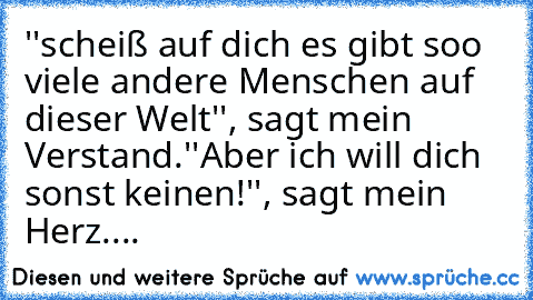 ''scheiß auf dich es gibt soo viele andere Menschen auf dieser Welt'', sagt mein Verstand.
''Aber ich will dich sonst keinen!'', sagt mein Herz.... ♥