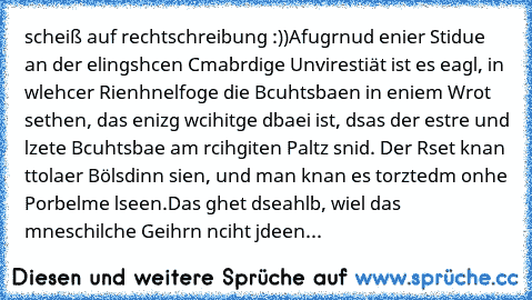 scheiß auf rechtschreibung :))
Afugrnud enier Stidue an der elingshcen Cmabrdige Unvirestiät ist es eagl, in wlehcer Rienhnelfoge die Bcuhtsbaen in eniem Wrot sethen, das enizg wcihitge dbaei ist, dsas der estre und lzete Bcuhtsbae am rcihgiten Paltz snid. Der Rset knan ttolaer Bölsdinn sien, und man knan es torztedm onhe Porbelme lseen.
Das ghet dseahlb, wiel das mneschilche Geihrn nciht jdeen...