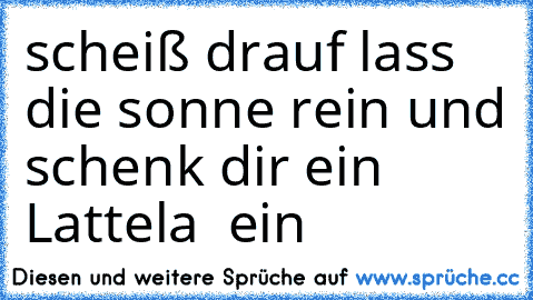 scheiß drauf lass die sonne rein und schenk dir ein Lattela  ein