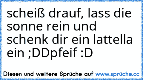 scheiß drauf, lass die sonne rein und schenk dir ein lattella ein ;DD
pfeif :D ♥