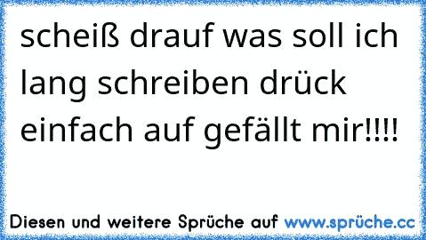 scheiß drauf was soll ich lang schreiben drück einfach auf gefällt mir!!!!