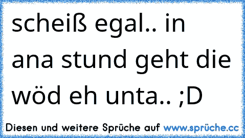 scheiß egal.. in ana stund geht die wöd eh unta.. ;D