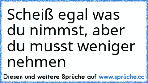 Scheiß egal was du nimmst, aber du musst weniger nehmen