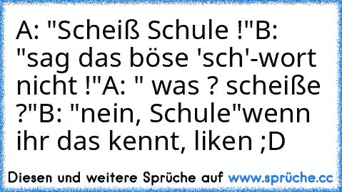 A: "Scheiß Schule !"
B: "sag das böse 'sch'-wort nicht !"
A: " was ? scheiße ?"
B: "nein, Schule"
wenn ihr das kennt, liken ;D