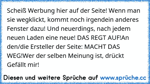 Scheiß Werbung hier auf der Seite! Wenn man sie wegklickt, kommt noch irgendein anderes Fenster dazu! Und neuerdings, nach jedem neuen Laden eine neue! DAS REGT AUF!
An den/die Ersteller der Seite: MACHT DAS WEG!
Wer der selben Meinung ist, drückt Gefällt mir!