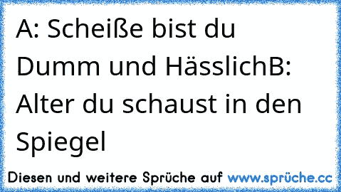 A: Scheiße bist du Dumm und Hässlich
B: Alter du schaust in den Spiegel