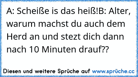 A: Scheiße is das heiß!
B: Alter, warum machst du auch dem Herd an und stezt dich dann nach 10 Minuten drauf??