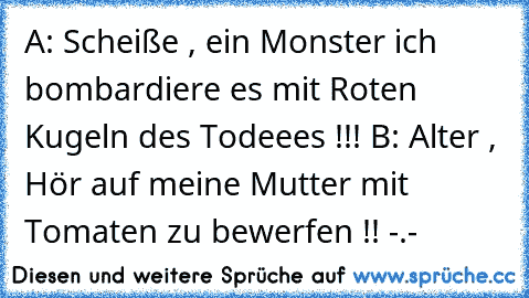 A: Scheiße , ein Monster ich bombardiere es mit Roten Kugeln des Todeees !!! 
B: Alter , Hör auf meine Mutter mit Tomaten zu bewerfen !! -.-