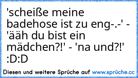 'scheiße meine badehose ist zu eng-.-' - 'ääh du bist ein mädchen?!' - 'na und?!' :D:D