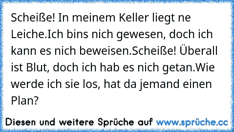 Scheiße! In meinem Keller liegt ne Leiche.
Ich bin’s nich gewesen, doch ich kann es nich beweisen.
Scheiße! Überall ist Blut, doch ich hab es nich getan.
Wie werde ich sie los, hat da jemand einen Plan?