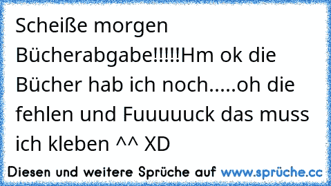 Scheiße morgen Bücherabgabe!!!!!
Hm ok die Bücher hab ich noch...
..oh die fehlen und Fuuuuuck das muss ich kleben ^^ XD