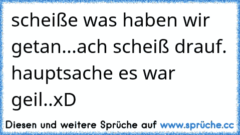 scheiße was haben wir getan...ach scheiß drauf. hauptsache es war geil..xD