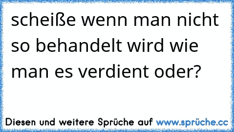 scheiße wenn man nicht so behandelt wird wie man es verdient oder?