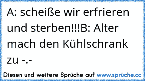 A: scheiße wir erfrieren und sterben!!!
B: Alter mach den Kühlschrank zu -.-