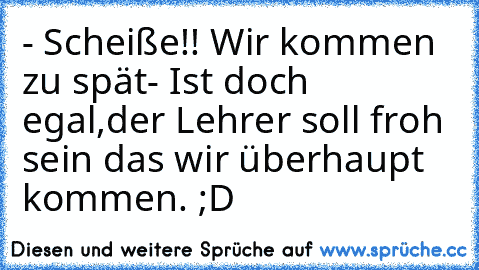 - Scheiße!! Wir kommen zu spät
- Ist doch egal,der Lehrer soll froh sein das wir überhaupt kommen. ;D