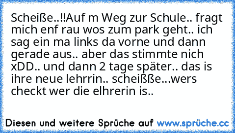 Scheiße..!!
Auf m Weg zur Schule.. fragt mich enf rau wos zum park geht.. ich sag ein ma links da vorne und dann gerade aus.. aber das stimmte nich xDD.. und dann 2 tage später.. das is ihre neue lehrrin.. scheißße...
wers checkt wer die elhrerin is..