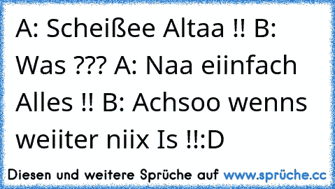 A: Scheißee Altaa !! B: Was ??? A: Naa eiinfach Alles !! B: Achsoo wenns weiiter niix Is !!
:D